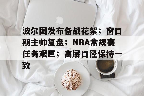 CS:GO-关于波尔图发布备战花絮；窗口期主帅复盘；NBA常规赛任务艰巨；高层口径保持一致的信息